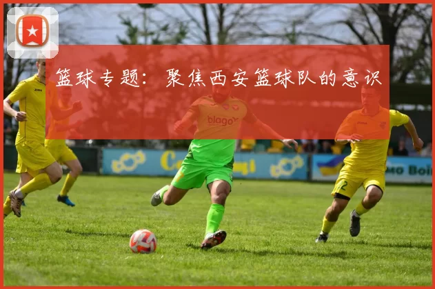 篮球专题：聚焦西安篮球队的意识