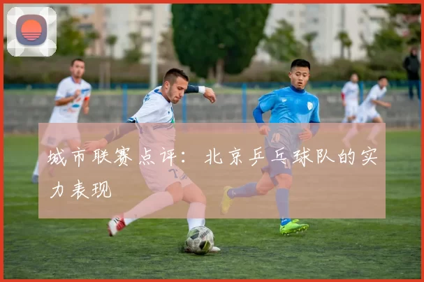 城市联赛点评：北京乒乓球队的实力表现