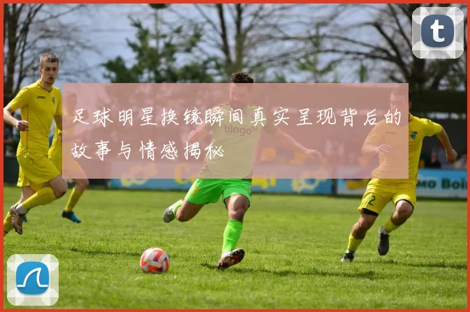 足球明星换镜瞬间真实呈现背后的故事与情感揭秘