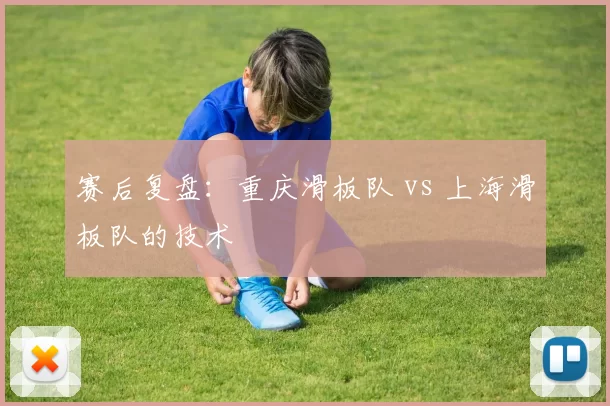 赛后复盘：重庆滑板队 vs 上海滑板队的技术