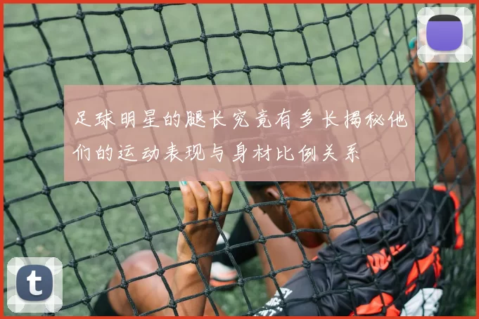 足球明星的腿长究竟有多长揭秘他们的运动表现与身材比例关系