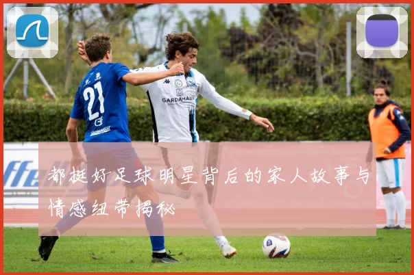 都挺好足球明星背后的家人故事与情感纽带揭秘