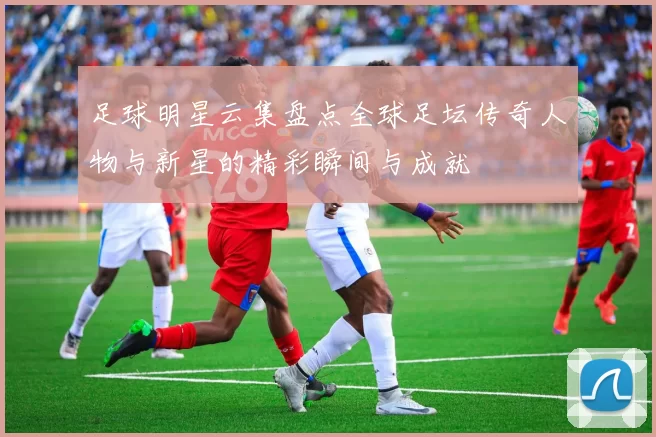 足球明星云集盘点全球足坛传奇人物与新星的精彩瞬间与成就