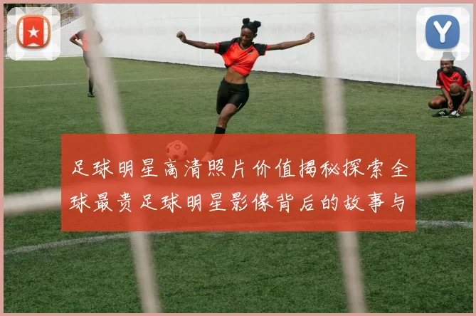足球明星高清照片价值揭秘探索全球最贵足球明星影像背后的故事与市场分析